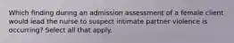 Which finding during an admission assessment of a female client would lead the nurse to suspect intimate partner violence is occurring? Select all that apply.