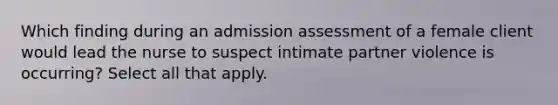 Which finding during an admission assessment of a female client would lead the nurse to suspect intimate partner violence is occurring? Select all that apply.