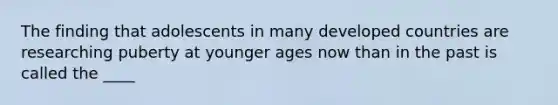 The finding that adolescents in many developed countries are researching puberty at younger ages now than in the past is called the ____