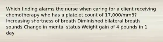 Which finding alarms the nurse when caring for a client receiving chemotherapy who has a platelet count of 17,000/mm3? Increasing shortness of breath Diminished bilateral breath sounds Change in mental status Weight gain of 4 pounds in 1 day