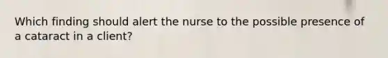 Which finding should alert the nurse to the possible presence of a cataract in a client?