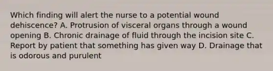 Which finding will alert the nurse to a potential wound dehiscence? A. Protrusion of visceral organs through a wound opening B. Chronic drainage of fluid through the incision site C. Report by patient that something has given way D. Drainage that is odorous and purulent