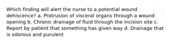 Which finding will alert the nurse to a potential wound dehiscence? a. Protrusion of visceral organs through a wound opening b. Chronic drainage of fluid through the incision site c. Report by patient that something has given way d. Drainage that is odorous and purulent