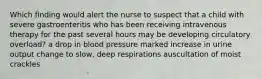 Which finding would alert the nurse to suspect that a child with severe gastroenteritis who has been receiving intravenous therapy for the past several hours may be developing circulatory overload? a drop in blood pressure marked increase in urine output change to slow, deep respirations auscultation of moist crackles