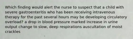 Which finding would alert the nurse to suspect that a child with severe gastroenteritis who has been receiving intravenous therapy for the past several hours may be developing circulatory overload? a drop in blood pressure marked increase in urine output change to slow, deep respirations auscultation of moist crackles