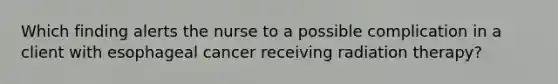 Which finding alerts the nurse to a possible complication in a client with esophageal cancer receiving radiation therapy?