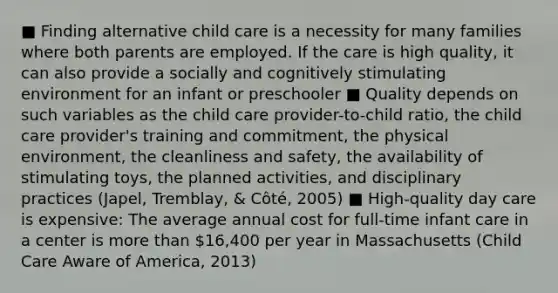 ■ Finding alternative child care is a necessity for many families where both parents are employed. If the care is high quality, it can also provide a socially and cognitively stimulating environment for an infant or preschooler ■ Quality depends on such variables as the child care provider-to-child ratio, the child care provider's training and commitment, the physical environment, the cleanliness and safety, the availability of stimulating toys, the planned activities, and disciplinary practices (Japel, Tremblay, & Côté, 2005) ■ High-quality day care is expensive: The average annual cost for full-time infant care in a center is more than 16,400 per year in Massachusetts (Child Care Aware of America, 2013)