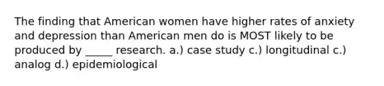 The finding that American women have higher rates of anxiety and depression than American men do is MOST likely to be produced by _____ research. a.) case study c.) longitudinal c.) analog d.) epidemiological