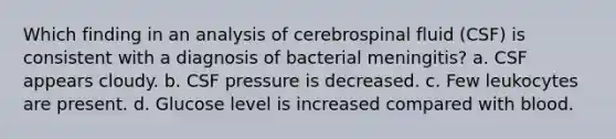 Which finding in an analysis of cerebrospinal fluid (CSF) is consistent with a diagnosis of bacterial meningitis? a. CSF appears cloudy. b. CSF pressure is decreased. c. Few leukocytes are present. d. Glucose level is increased compared with blood.