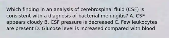 Which finding in an analysis of cerebrospinal fluid (CSF) is consistent with a diagnosis of bacterial meningitis? A. CSF appears cloudy B. CSF pressure is decreased C. Few leukocytes are present D. Glucose level is increased compared with blood