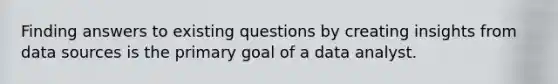 Finding answers to existing questions by creating insights from data sources is the primary goal of a data analyst.