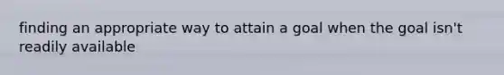 finding an appropriate way to attain a goal when the goal isn't readily available