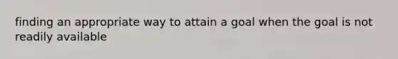 finding an appropriate way to attain a goal when the goal is not readily available