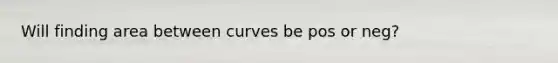 Will finding area between curves be pos or neg?