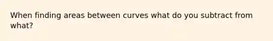 When finding areas between curves what do you subtract from what?