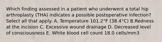 Which finding assessed in a patient who underwent a total hip arthroplasty (THA) indicates a possible postoperative infection? Select all that apply. A. Temperature 101.2°F (38.4°C) B.Redness at the incision C. Excessive wound drainage D. Decreased level of consciousness E. White blood cell count 18.0 cells/mm3