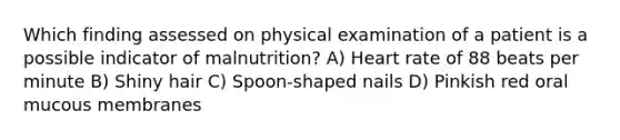 Which finding assessed on physical examination of a patient is a possible indicator of malnutrition? A) Heart rate of 88 beats per minute B) Shiny hair C) Spoon-shaped nails D) Pinkish red oral mucous membranes