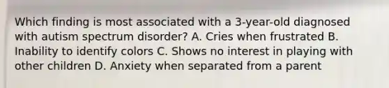 Which finding is most associated with a 3-year-old diagnosed with autism spectrum disorder? A. Cries when frustrated B. Inability to identify colors C. Shows no interest in playing with other children D. Anxiety when separated from a parent