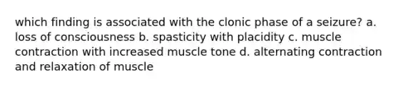 which finding is associated with the clonic phase of a seizure? a. loss of consciousness b. spasticity with placidity c. muscle contraction with increased muscle tone d. alternating contraction and relaxation of muscle