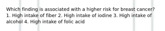 Which finding is associated with a higher risk for breast cancer? 1. High intake of fiber 2. High intake of iodine 3. High intake of alcohol 4. High intake of folic acid