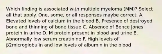 Which finding is associated with multiple myeloma (MM)? Select all that apply. One, some, or all responses maybe correct. A. Elevated levels of calcium in the blood B. Presence of destroyed bone and thinning of bone tissue C. Absence of Bence Jones protein in urine D. M protein present in blood and urine E. Abnormally low serum creatinine F. High levels of β2microglobulin and low levels of albumin in the blood