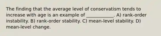 The finding that the average level of conservatism tends to increase with age is an example of ____________. A) rank-order instability. B) rank-order stability. C) mean-level stability. D) mean-level change.