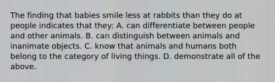 The finding that babies smile less at rabbits than they do at people indicates that they: A. can differentiate between people and other animals. B. can distinguish between animals and inanimate objects. C. know that animals and humans both belong to the category of living things. D. demonstrate all of the above.