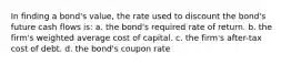 In finding a bond's value, the rate used to discount the bond's future cash flows is: a. the bond's required rate of return. b. the firm's weighted average cost of capital. c. the firm's after-tax cost of debt. d. the bond's coupon rate