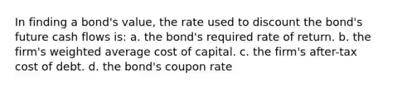 In finding a bond's value, the rate used to discount the bond's future cash flows is: a. the bond's required rate of return. b. the firm's weighted average cost of capital. c. the firm's after-tax cost of debt. d. the bond's coupon rate