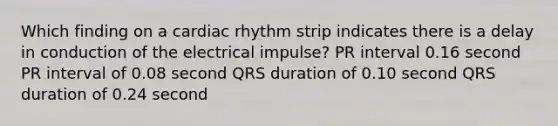 Which finding on a cardiac rhythm strip indicates there is a delay in conduction of the electrical impulse? PR interval 0.16 second PR interval of 0.08 second QRS duration of 0.10 second QRS duration of 0.24 second