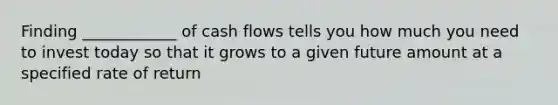 Finding ____________ of cash flows tells you how much you need to invest today so that it grows to a given future amount at a specified rate of return