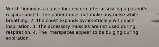 Which finding is a cause for concern after assessing a patient's respirations? 1. The patient does not make any noise while breathing. 2. The chest expands symmetrically with each inspiration. 3. The accessory muscles are not used during respiration. 4. The interspaces appear to be bulging during expiration.