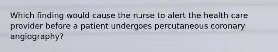 Which finding would cause the nurse to alert the health care provider before a patient undergoes percutaneous coronary angiography?