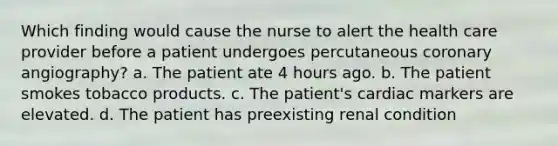 Which finding would cause the nurse to alert the health care provider before a patient undergoes percutaneous coronary angiography? a. The patient ate 4 hours ago. b. The patient smokes tobacco products. c. The patient's cardiac markers are elevated. d. The patient has preexisting renal condition