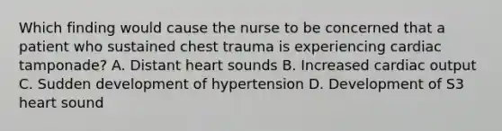 Which finding would cause the nurse to be concerned that a patient who sustained chest trauma is experiencing cardiac tamponade? A. Distant heart sounds B. Increased cardiac output C. Sudden development of hypertension D. Development of S3 heart sound