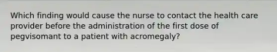 Which finding would cause the nurse to contact the health care provider before the administration of the first dose of pegvisomant to a patient with acromegaly?