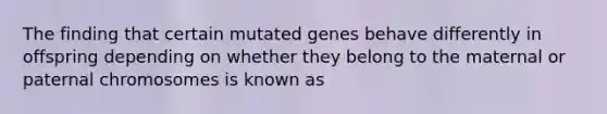 The finding that certain mutated genes behave differently in offspring depending on whether they belong to the maternal or paternal chromosomes is known as