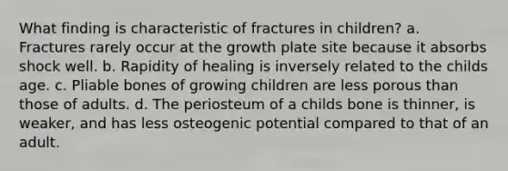 What finding is characteristic of fractures in children? a. Fractures rarely occur at the growth plate site because it absorbs shock well. b. Rapidity of healing is inversely related to the childs age. c. Pliable bones of growing children are less porous than those of adults. d. The periosteum of a childs bone is thinner, is weaker, and has less osteogenic potential compared to that of an adult.