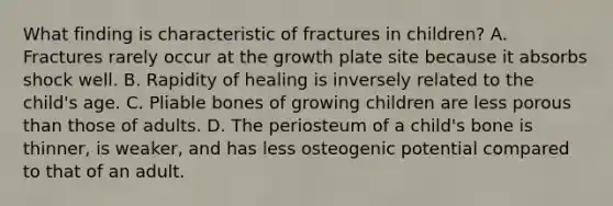 What finding is characteristic of fractures in children? A. Fractures rarely occur at the growth plate site because it absorbs shock well. B. Rapidity of healing is inversely related to the child's age. C. Pliable bones of growing children are less porous than those of adults. D. The periosteum of a child's bone is thinner, is weaker, and has less osteogenic potential compared to that of an adult.