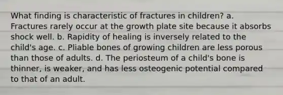 What finding is characteristic of fractures in children? a. Fractures rarely occur at the growth plate site because it absorbs shock well. b. Rapidity of healing is inversely related to the child's age. c. Pliable bones of growing children are less porous than those of adults. d. The periosteum of a child's bone is thinner, is weaker, and has less osteogenic potential compared to that of an adult.