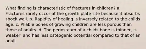 What finding is characteristic of fractures in children? a. Fractures rarely occur at the growth plate site because it absorbs shock well. b. Rapidity of healing is inversely related to the childs age. c. Pliable bones of growing children are less porous than those of adults. d. The periosteum of a childs bone is thinner, is weaker, and has less osteogenic potential compared to that of an adult