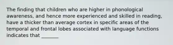 The finding that children who are higher in phonological awareness, and hence more experienced and skilled in reading, have a thicker than average cortex in specific areas of the temporal and frontal lobes associated with language functions indicates that _______