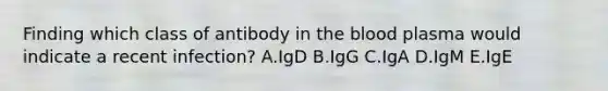 Finding which class of antibody in the blood plasma would indicate a recent infection? A.IgD B.IgG C.IgA D.IgM E.IgE