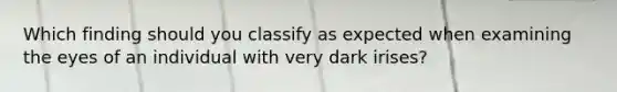 Which finding should you classify as expected when examining the eyes of an individual with very dark irises?