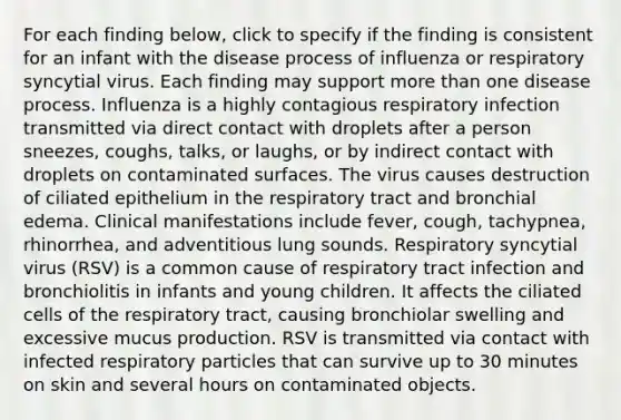 For each finding below, click to specify if the finding is consistent for an infant with the disease process of influenza or respiratory syncytial virus. Each finding may support more than one disease process. Influenza is a highly contagious respiratory infection transmitted via direct contact with droplets after a person sneezes, coughs, talks, or laughs, or by indirect contact with droplets on contaminated surfaces. The virus causes destruction of ciliated epithelium in the respiratory tract and bronchial edema. Clinical manifestations include fever, cough, tachypnea, rhinorrhea, and adventitious lung sounds. Respiratory syncytial virus (RSV) is a common cause of respiratory tract infection and bronchiolitis in infants and young children. It affects the ciliated cells of the respiratory tract, causing bronchiolar swelling and excessive mucus production. RSV is transmitted via contact with infected respiratory particles that can survive up to 30 minutes on skin and several hours on contaminated objects.