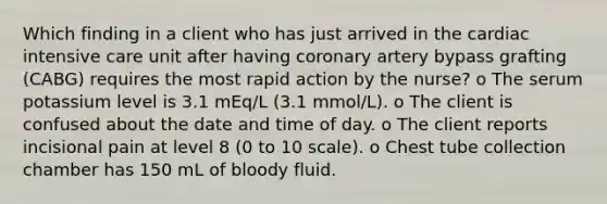 Which finding in a client who has just arrived in the cardiac intensive care unit after having coronary artery bypass grafting (CABG) requires the most rapid action by the nurse? o The serum potassium level is 3.1 mEq/L (3.1 mmol/L). o The client is confused about the date and time of day. o The client reports incisional pain at level 8 (0 to 10 scale). o Chest tube collection chamber has 150 mL of bloody fluid.