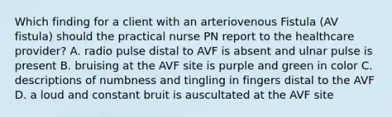 Which finding for a client with an arteriovenous Fistula (AV fistula) should the practical nurse PN report to the healthcare provider? A. radio pulse distal to AVF is absent and ulnar pulse is present B. bruising at the AVF site is purple and green in color C. descriptions of numbness and tingling in fingers distal to the AVF D. a loud and constant bruit is auscultated at the AVF site