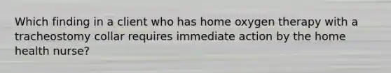 Which finding in a client who has home oxygen therapy with a tracheostomy collar requires immediate action by the home health nurse?