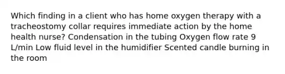 Which finding in a client who has home oxygen therapy with a tracheostomy collar requires immediate action by the home health nurse? Condensation in the tubing Oxygen flow rate 9 L/min Low fluid level in the humidifier Scented candle burning in the room