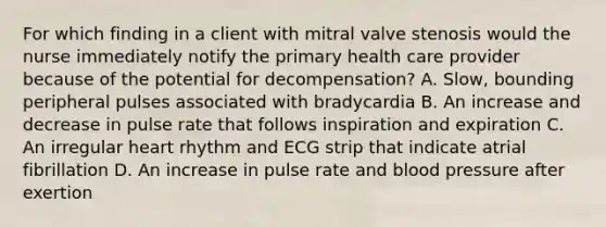 For which finding in a client with mitral valve stenosis would the nurse immediately notify the primary health care provider because of the potential for decompensation? A. Slow, bounding peripheral pulses associated with bradycardia B. An increase and decrease in pulse rate that follows inspiration and expiration C. An irregular heart rhythm and ECG strip that indicate atrial fibrillation D. An increase in pulse rate and blood pressure after exertion